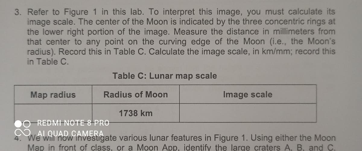 3. Refer to Figure 1 in this lab. To interpret this image, you must calculate its
image scale. The center of the Moon is indicated by the three concentric rings at
the lower right portion of the image. Measure the distance in millimeters from
that center to any point on the curving edge of the Moon (i.e., the Moon's
radius). Record this in Table C. Calculate the image scale, in km/mm; record this
in Table C.
Map radius
Table C: Lunar map scale
Radius of Moon
1738 km
Image scale
REDMI NOTE 8 PRO
We will now investigate various lunar features in Figure 1. Using either the Moon
Map in front of class, or a Moon App, identify the large craters A, B, and C.