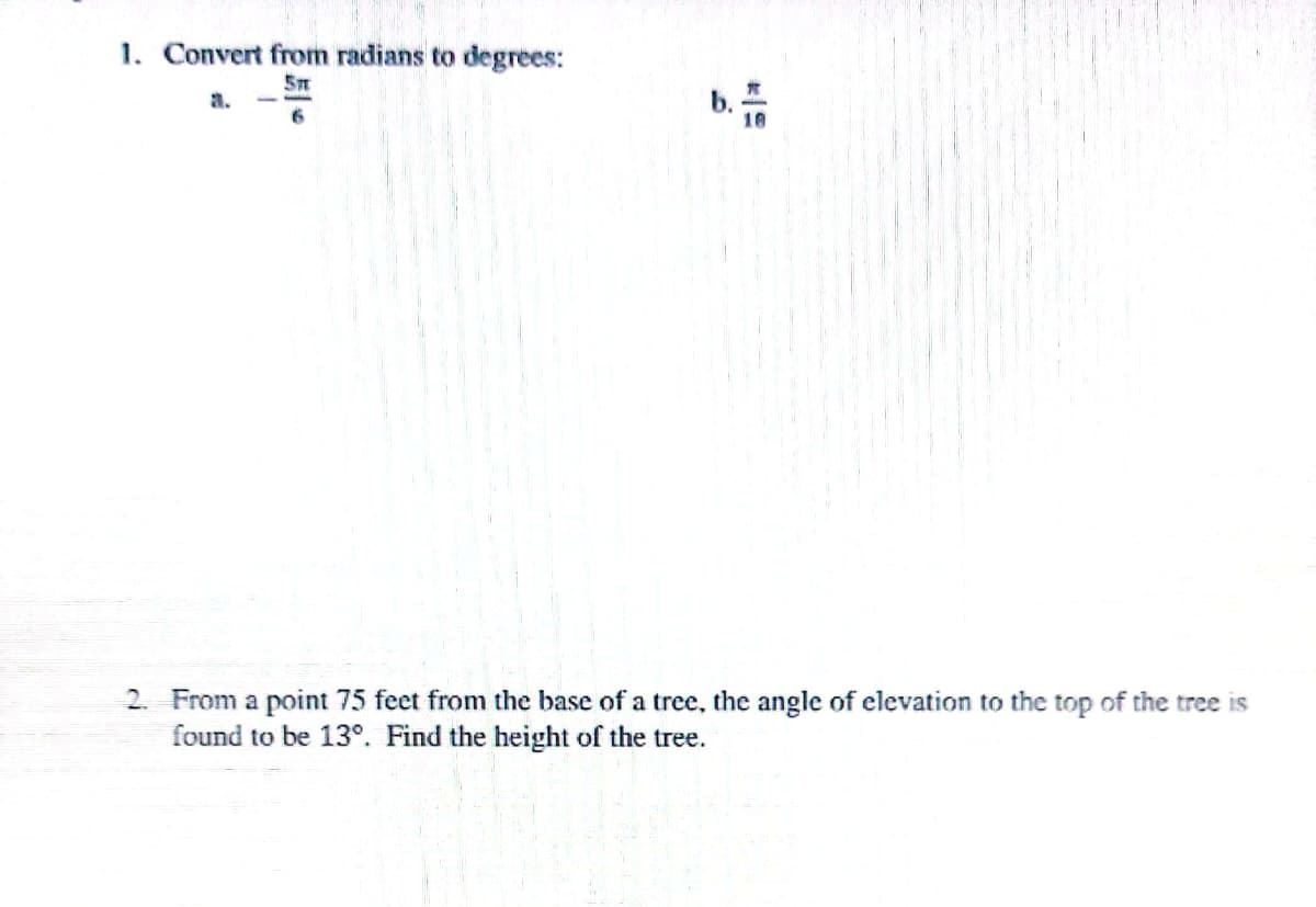 1. Convert from radians to degrees:
5m
P
2. From a point 75 feet from the base of a tree, the angle of elevation to the top of the tree is
found to be 13°. Find the height of the tree.