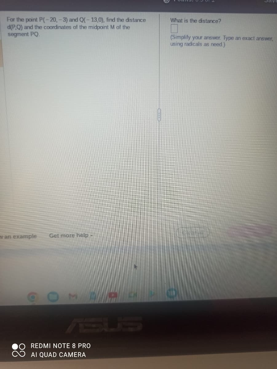 For the point P(-20,-3) and Q(-13,0), find the distance
d(P.Q) and the coordinates of the midpoint M of the
segment PQ.
w an example
Get more help -
REDMI NOTE 8 PRO
AI QUAD CAMERA
a
What is the distance?
SAV
(Simplify your answer. Type an exact answer,
using radicals as need.)