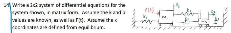 14 Write a 2x2 system of differential equations for the
system shown, in matrix form. Assume the k and b
values are known, as well as F(t). Assume the x
coordinates are defined from equilibrium.
F(E)
m,
