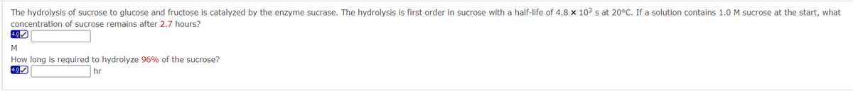 The hydrolysis of sucrose to glucose and fructose is catalyzed by the enzyme sucrase. The hydrolysis is first order in sucrose with a half-life of 4.8 × 10³ s at 20°C. If a solution contains 1.0 M sucrose at the start, what
concentration of sucrose remains after 2.7 hours?
4.0✔
M
How long is required to hydrolyze 96% of the sucrose?
4.0✓
hr