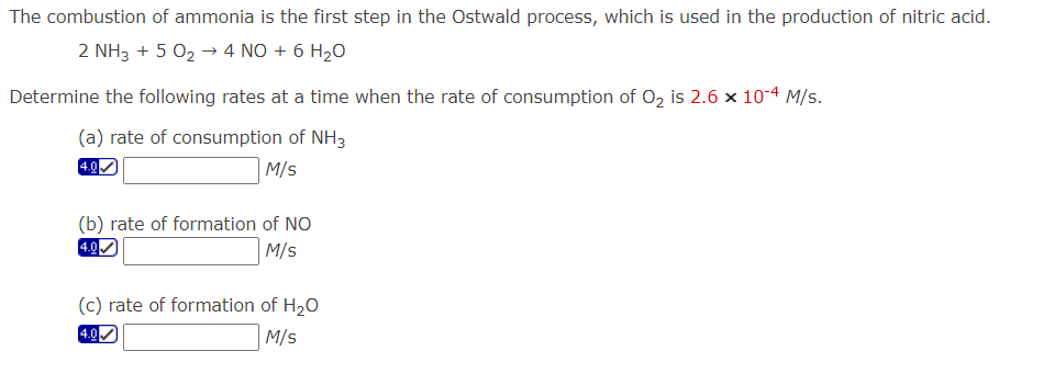 The combustion of ammonia is the first step in the Ostwald process, which is used in the production of nitric acid.
2 NH3 + 5 0₂ → 4 NO + 6 H₂O
Determine the following rates at a time when the rate of consumption of O₂ is 2.6 x 10-4 M/s.
(a) rate of consumption of NH3
M/s
(b) rate of formation of NO
M/s
(c) rate of formation of H₂O
4.0
M/s