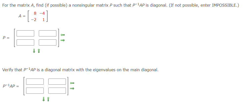 For the matrix A, find (if possible) a nonsingular matrix P such that P-¹AP is diagonal. (If not possible, enter IMPOSSIBLE.)
8
A-[-2-4]
=
P =
↓ ↑
P-¹AP =
-
→>>
Verify that P-¹AP is a diagonal matrix with the eigenvalues on the main diagonal.