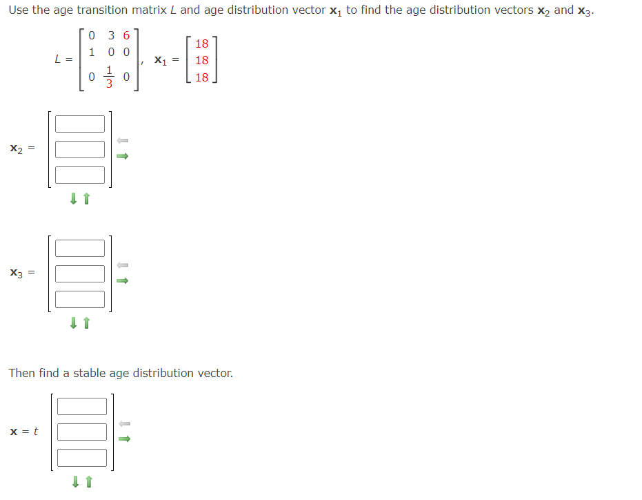 Use the age transition matrix L and age distribution vector x₁ to find the age distribution vectors X₂ and X3.
0 36
1
00
X2
X3
||
||
L =
x = t
0
000
↓1
000
0
-
→
I
X₁ =
Then find a stable age distribution vector.
E
18
18
18