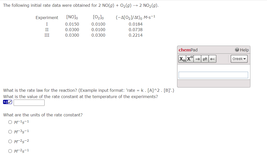 The following initial rate data were obtained for 2 NO(g) + O₂(g) → 2 NO₂(g).
[0₂]0
(-A[0₂]/At)o M.s-1
0.0100
0.0184
0.0100
0.0738
0.0300
0.2214
Experiment [NO]o
I
II
III
0.0150
0.0300
0.0300
What is the rate law for the reaction? (Example input format: 'rate = k. [A]^2. [B]¹.)
What is the value of the rate constant at the temperature of the experiments?
4.0✔
What are the units of the rate constant?
O M-¹5-1
M-35-1
OM-²5-2
O M-²5-1
chemPad
XX
→2+
Help
Greek