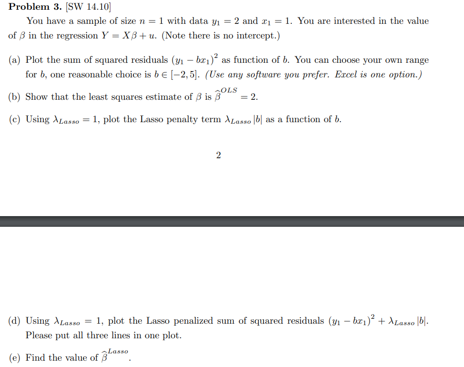 Problem 3. [SW 14.10]
You have a sample of size n = 1 with data y₁ = 2 and x₁ = 1. You are interested in the value
of 3 in the regression Y = XB+ u. (Note there is no intercept.)
(a) Plot the sum of squared residuals (y₁ - bx₁)² as function of b. You can choose your own range
for b, one reasonable choice is b € [−2,5]. (Use any software you prefer. Excel is one option.)
(b) Show that the least squares estimate of 3 is BOLS = 2.
(c) Using Lasso = 1, plot the Lasso penalty term XLasso b as a function of b.
2
(d) Using XLasso = 1, plot the Lasso penalized sum of squared residuals (y₁ − bx₁)² + \Lasso |b|.
Please put all three lines in one plot.
Lasso
(e) Find the value of 3