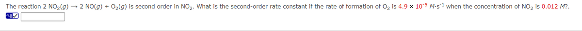 The reaction 2 NO₂(g) → 2 NO(g) + O₂(g) is second order in NO₂. What is the second-order rate constant if the rate of formation of O₂ is 4.9 × 10-5 M.s¹ when the concentration of NO₂ is 0.012 M?.
4.0✔