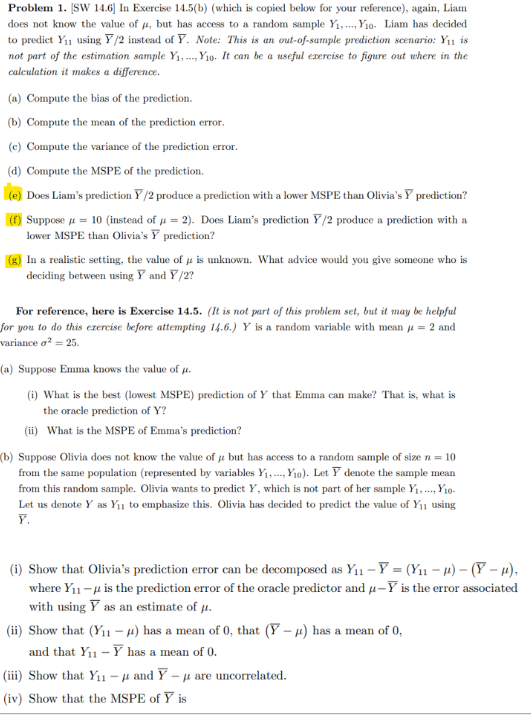 Problem 1. [SW 14.6] In Exercise 14.5(b) (which is copied below for your reference), again, Liam
does not know the value of , but has access to a random sample Y₁,...,Y₁o. Liam has decided
to predict Y₁1 using Y/2 instead of Y. Note: This is an out-of-sample prediction scenario: Y₁1 is
not part of the estimation sample Y₁Y1o. It can be a useful exercise to figure out where in the
calculation it makes a difference.
(a) Compute the bias of the prediction.
(b) Compute the mean of the prediction error.
(c) Compute the variance of the prediction error.
(d) Compute the MSPE of the prediction.
(e) Does Liam's prediction Y/2 produce a prediction with a lower MSPE than Olivia's Y prediction?
(f) Suppose μ = 10 (instead of μ = 2). Does Liam's prediction Y/2 produce a prediction with a
lower MSPE than Olivia's Y prediction?
(g) In a realistic setting, the value of 4 is unknown. What advice would you give someone who is
deciding between using Y and Y/2?
For reference, here is Exercise 14.5. (It is not part of this problem set, but it may be helpful
for you to do this ezercise before attempting 14.6.) Y is a random variable with mean = 2 and
variance o² = 25.
(a) Suppose Emma knows the value of u.
(i) What is the best (lowest MSPE) prediction of Y that Emma can make? That is, what is
the oracle prediction of Y?
(ii) What is the MSPE of Emma's prediction?
(b) Suppose Olivia does not know the value of but has access to a random sample of size n = 10
from the same population (represented by variables Y₁., Y₁o). Let Y denote the sample mean
from this random sample. Olivia wants to predict Y, which is not part of her sample Y₁.... Y10-
Let us denote Y as Y₁ to emphasize this. Olivia has decided to predict the value of Y₁ using
Y.
(i) Show that Olivia's prediction error can be decomposed as Y₁₁-Y = (Y₁₁-μ) - (Y-μ),
where Y₁1-μ is the prediction error of the oracle predictor and u-Y is the error associated
with using Y as an estimate of μ.
(ii) Show that (Y₁1-μ) has a mean of 0, that (Y-μ) has a mean of 0,
and that Y₁1 - Y has a mean of 0.
(iii) Show that Y₁1 - μ and Y - μ are uncorrelated.
(iv) Show that the MSPE of Y is