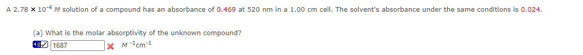 A 2.78 x 10-4 M solution of a compound has an absorbance of 0.469 at 520 nm in a 1.00 cm cell. The solvent's absorbance under the same conditions is 0.024.
(a) What is the molar absorptivity of the unknown compound?
4.0 1687
X M-¹cm-1