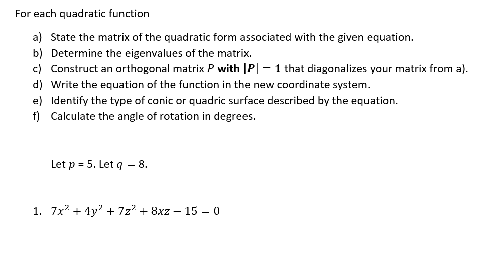 For each quadratic function
a) State the matrix of the quadratic form associated with the given equation.
b) Determine the eigenvalues of the matrix.
c) Construct an orthogonal matrix P with |P| = 1 that diagonalizes your matrix from a).
d) Write the equation of the function in the new coordinate system.
e) Identify the type of conic or quadric surface described by the equation.
f) Calculate the angle of rotation in degrees.
Let p = 5. Let q = 8.
1. 7x² + 4y² + 7z² + 8xz − 15 = 0