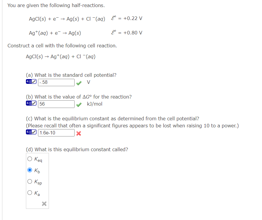 You are given the following half-reactions.
AgCl(s) + e- → Ag(s) + Cl(aq) & = = +0.22 V
Ag+ (aq) + e- → Ag(s)
Construct a cell with the following cell reaction.
AgCl(s) → Ag+ (aq) + Cl - (aq)
& = +0.80 V
(a) What is the standard cell potential?
4.0 -.58
V
(b) What is the value of AGº for the reaction?
4.0 56
kJ/mol
(c) What is the equilibrium constant as determined from the cell potential?
(Please recall that often a significant figures appears to be lost when raising 10 to a power.)
4.9 1.6e-10
X
(d) What is this equilibrium constant called?
O Keg
Kb
0 Ksp
O Ka
X