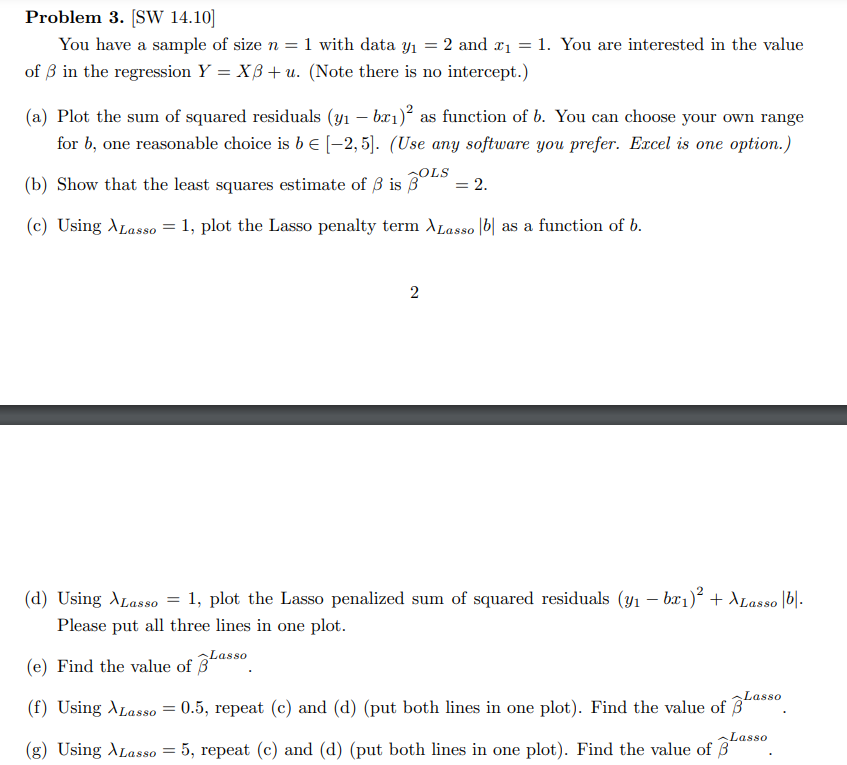 Problem 3. [SW 14.10]
You have a sample of size n = 1 with data y₁ = 2 and ₁ = 1. You are interested in the value
of 3 in the regression Y = XB+ u. (Note there is no intercept.)
(a) Plot the sum of squared residuals (y₁ - bx₁)² as function of b. You can choose your own range
for b, one reasonable choice is b = [-2,5]. (Use any software you prefer. Excel is one option.)
(b) Show that the least squares estimate of 3 is 3
SOLS
(c) Using Lasso = 1, plot the Lasso penalty term XLasso b as a function of b.
Lasso
2
(d) Using Lasso = 1, plot the Lasso penalized sum of squared residuals (y₁ − bx₁)² + Lasso |b|.
Please put all three lines in one plot.
(e) Find the value of 3
= 2.
Lasso
(f) Using Lasso
=
= 0.5, repeat (c) and (d) (put both lines in one plot). Find the value of 3
(g) Using Lasso = 5, repeat (c) and (d) (put both lines in one plot). Find the value of
Lasso