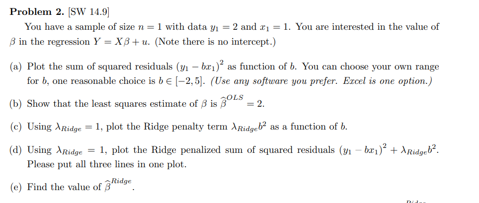 Problem 2. [SW 14.9]
You have a sample of size n = 1 with data y₁ = 2 and x₁ = 1. You are interested in the value of
3 in the regression Y = XB+ u. (Note there is no intercept.)
(a) Plot the sum of squared residuals (y₁ – bx₁)² as function of b. You can choose your own range
for b, one reasonable choice is b = [-2,5]. (Use any software you prefer. Excel is one option.)
(b) Show that the least squares estimate of 3 is BOLS = 2.
(c) Using Ridge = 1, plot the Ridge penalty term ARidgeb² as a function of b.
-
(d) Using Ridge = 1, plot the Ridge penalized sum of squared residuals (y₁ – bæ₁)² + XRidgeb².
Please put all three lines in one plot.
(e) Find the value of Ridge