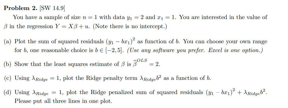 Problem 2. [SW 14.9]
You have a sample of size n = 1 with data y₁ = 2 and ₁= 1. You are interested in the value of
3 in the regression Y = XB+ u. (Note there is no intercept.)
(a) Plot the sum of squared residuals (y₁ - bx₁)² as function of b. You can choose your own range
for b, one reasonable choice is b € [−2,5]. (Use any software you prefer. Excel is one option.)
(b) Show that the least squares estimate of 3 is BOLS = 2.
(c) Using Ridge = 1, plot the Ridge penalty term ARidgeb² as a function of b.
(d) Using Ridge = 1, plot the Ridge penalized sum of squared residuals (y₁ - br₁)² + XRidgeb².
Please put all three lines in one plot.