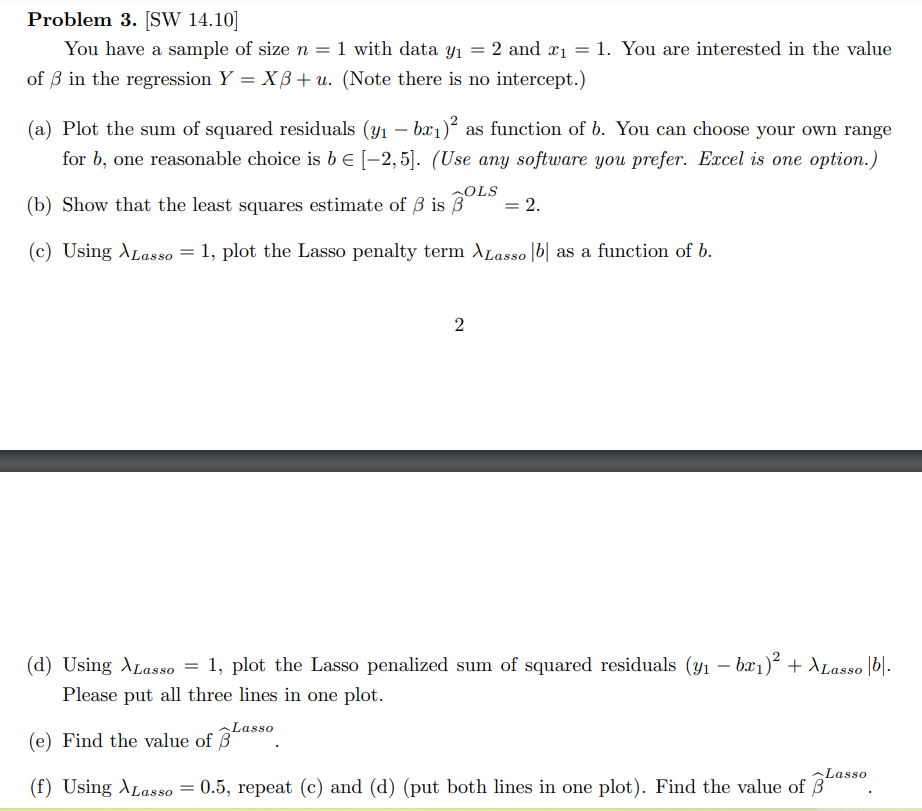 Problem 3. [SW 14.10]
You have a sample of size n = 1 with data y₁ = 2 and ₁= 1. You are interested in the value
of 3 in the regression Y = XB+ u. (Note there is no intercept.)
(a) Plot the sum of squared residuals (y₁ - bx₁)² as function of b. You can choose your own range
for b, one reasonable choice is b € [-2,5]. (Use any software you prefer. Excel is one option.)
(b) Show that the least squares estimate of 3 is BOLS
= 2.
(c) Using Lasso = 1, plot the Lasso penalty term XLasso |b| as a function of b.
2
(d) Using Lasso = 1, plot the Lasso penalized sum of squared residuals (y₁ − bx₁)² + XLasso |bl.
Please put all three lines in one plot.
(e) Find the value of Lasso
(f) Using Lasso = 0.5, repeat (c) and (d) (put both lines in one plot). Find the value of
Lasso