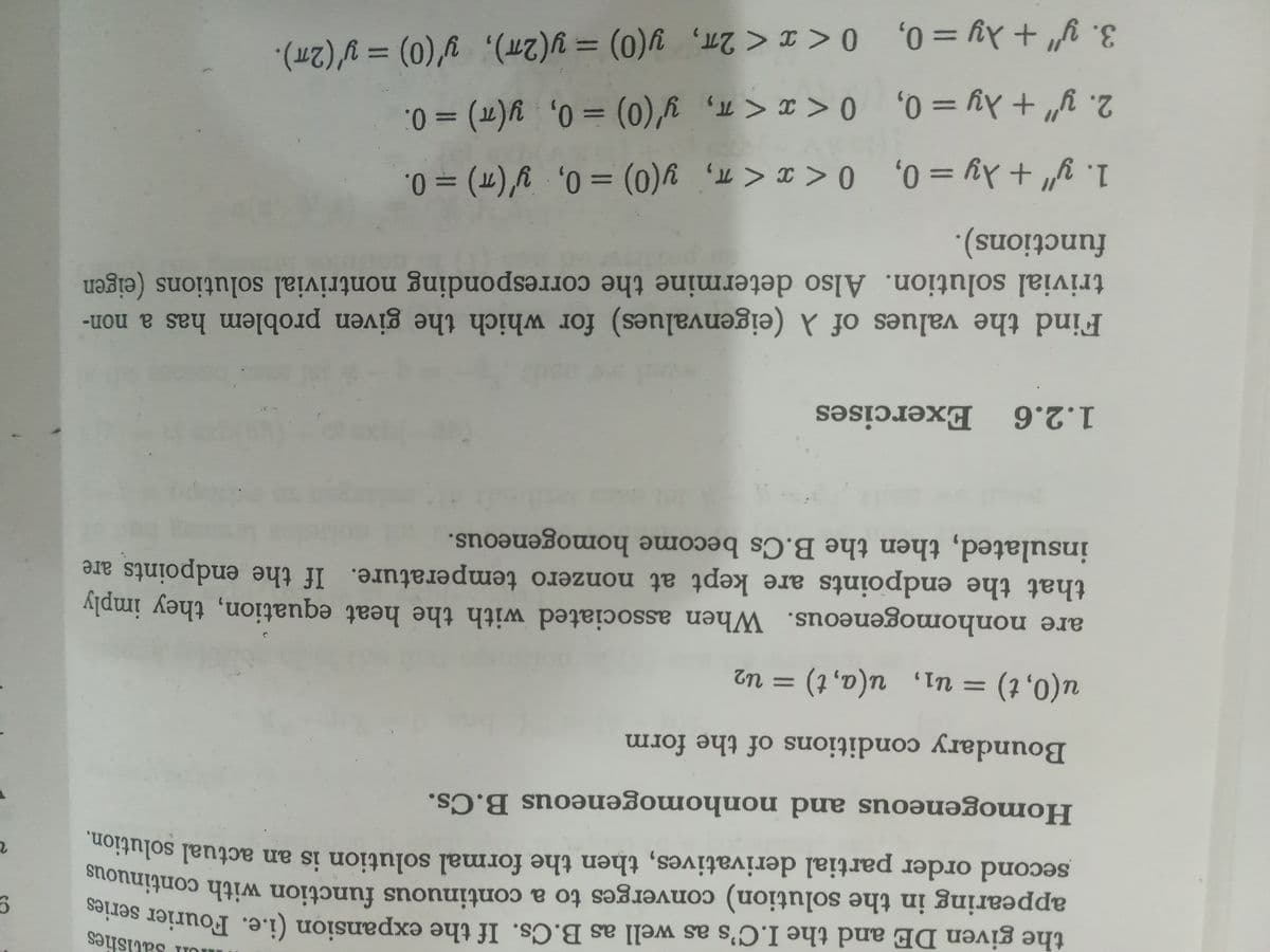 Satisfies
the given DE and the I.C's as well as B.Cs. If the expansion (i.e. Fourier serie
appearing in the solution) converges to a continuous function with continue
second order partial derivatives, then the formal solution is an actual solution
Homogeneous and nonhomogeneous B.Cs.
Boundary conditions of the form
u(0, t)
%3D
%3D
Tn = (1 'd)n 'In =
are nonhomogeneous. When associated with the heat equation, they imply
that the endpoints are kept at nonzero temperature. If the endpoints are
insulated, then the B.Cs become homogeneous.
1.2.6 Exercises
Find the values of (eigenvalues) for which the given problem has a non-
trivial solution. Also determine the corresponding nontrivial solutions (eigen
functions).
1. y" + Xy = 0, 0<x < T, y(0) = 0, y'(T) = 0.
||
%3D
%3D
3. y" + Ay = 0, 0<x< 2m, y(0) = y(27), y'(0) = y'(2m).
