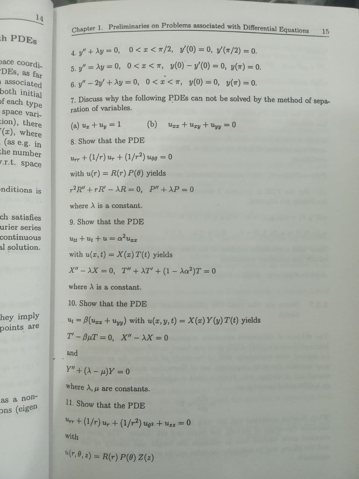 + Uyy = 0
Chapter 1. Preliminaries on Problems associated with Differential Equations
14
15
ch PDES
%3D
4. y" + Ay = 0, 0<x < m/2, y'(0) = 0, y'(T/2) = 0.
%3D
pace coordi-
DES, as far
a associated
both initial
of each type
%3D
5. y" = Ay = 0, 0<x < T, y(0) – y'(0) = 0, y(T) = 0.
%3D
%3D
6. y" – 2y + Ay = 0, 0<x < m, y(0) = 0, y(T) = 0.
%3D
7. Discuss why the following PDES can not be solved by the method of sepa-
ration of variables.
space vari-
tion), there
(), where
(as e.g. in
che number
J.r.t. space
(b)
Ugx + Uxy + Uyy = 0
%3D
(a) uz + Uy = 1
8. Show that the PDE
Upp + (1/r) Ur +(1/r²) uoo
with u(r) = R(r) P(0) yields
nditions is
g²R" + rR' – XR = 0, P" + AP = 0
%3D
where A is a constant.
ch satisfies
urier series
continuous
al solution.
9. Show that the PDE
,2
Utt + uz + u = a?u%z
with u(x, t) = X (x)T(t) yields
X" – \X = 0, T" + AT' + (1 – da²)T = 0
%3D
where A is a constant.
10. Show that the PDE
hey imply
points are
Uų = B(uxz + Uyy) with u(x, y, t) = X(x) Y (y) T(t) yields
T' - BuT = 0, X" – XX = 0
%3D
%3D
and
Y" + (A – µ)Y = 0
%3D
where A, u are constants.
.as a non-
11. Show that the PDE
ons (eigen
Upr + (1/r) ur + (1/r2) ug2 + Uzz = 0
with
/r,0, z) = R(r) P(0) Z(z)
