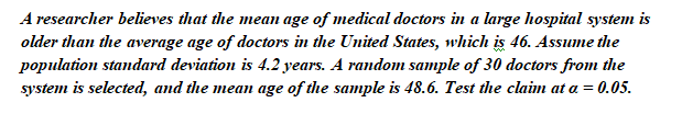 A researcher believes that the mean age of medical doctors in a large hospital system is
older than the average age of doctors in the United States, which is 46. Assume the
population standard deviation is 4.2 years. A random sample of 30 doctors from the
system is selected, and the mean age of the sample is 48.6. Test the claim at a = 0.05.
