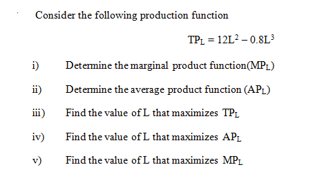Consider the following production function
TPL = 12L? – 0.8L³
i)
Detemine the marginal product function(MPL)
ii)
Detemine the average product function (AP1)
iii)
Find the value of L that maximizes TPL
iv)
Find the value of L that maximizes APL
v)
Find the value ofL that maximizes MP1
