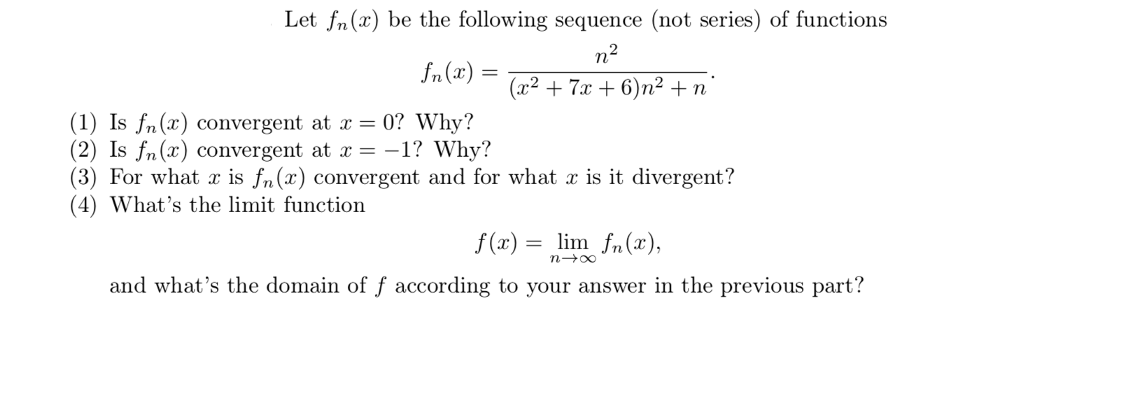 Let fn(x) be the following sequence (not series) of functions
n2
fn(x) :
(x2 + 7x + 6)n² +n
(1) Is fn(x) convergent at x = 0? Why?
(2) Is fn(x) convergent at x =
(3) For what x is fn(x) convergent and for what x is it divergent?
(4) What's the limit function
-1? Why?
f(x) =
lim fn(x),
and what's the domain of f according to your answer in the previous part?
