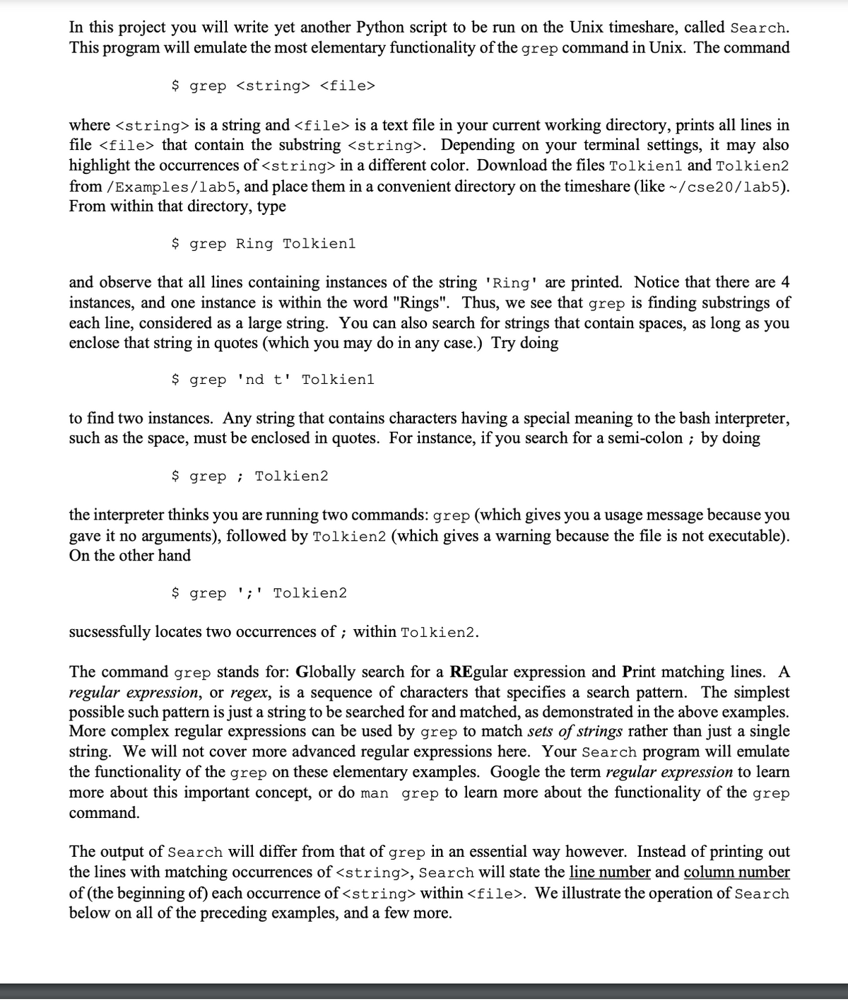 In this project you will write yet another Python script to be run on the Unix timeshare, called search.
This program will emulate the most elementary functionality of the grep command in Unix. The command
$ grep <string> <file>
where <string> is a string and <file> is a text file in your current working directory, prints all lines in
file <file> that contain the substring <string>. Depending on your terminal settings, it may also
highlight the occurrences of <string>in a different color. Download the files Tolkien1 and Tolkien2
from / Examples/lab5, and place them in a convenient directory on the timeshare (like ~/cse20/lab5).
From within that directory, type
$ grep Ring Tolkien1
and observe that all lines containing instances of the string 'Ring' are printed. Notice that there are 4
instances, and one instance is within the word "Rings". Thus, we see that grep is finding substrings of
each line, considered as a large string. You can also search for strings that contain spaces, as long as you
enclose that string in quotes (which you may do in any case.) Try doing
$ grep 'nd t' Tolkien1
to find two instances. Any string that contains characters having a special meaning to the bash interpreter,
such as the space, must be enclosed in quotes. For instance, if you search for a semi-colon ; by doing
$ grep ; Tolkien2
the interpreter thinks you are running two commands: grep (which gives you a usage message because you
gave it no arguments), followed by Tolkien2 (which gives a warning because the file is not executable).
On the other hand
$ grep ';' Tolkien2
sucsessfully locates two occurrences of ; within Tolkien2.
The command grep stands for: Globally search for a REgular expression and Print matching lines. A
regular expression, or regex, is a sequence of characters that specifies a search pattern. The simplest
possible such pattern is just a string to be searched for and matched, as demonstrated in the above examples.
More complex regular expressions can be used by grep to match sets of strings rather than just a single
string. We will not cover more advanced regular expressions here. Your Search program will emulate
the functionality of the grep on these elementary examples. Google the term regular expression to learn
more about this important concept,
do man grep to learn more about the functionality of the grep
command.
The output of Search will differ from that of grep in an essential way however. Instead of printing out
the lines with matching occurrences of <string>, Search will state the line number and column number
of (the beginning of) each occurrence of <string> within <file>. We illustrate the operation of Search
below on all of the preceding examples, and a few more.
