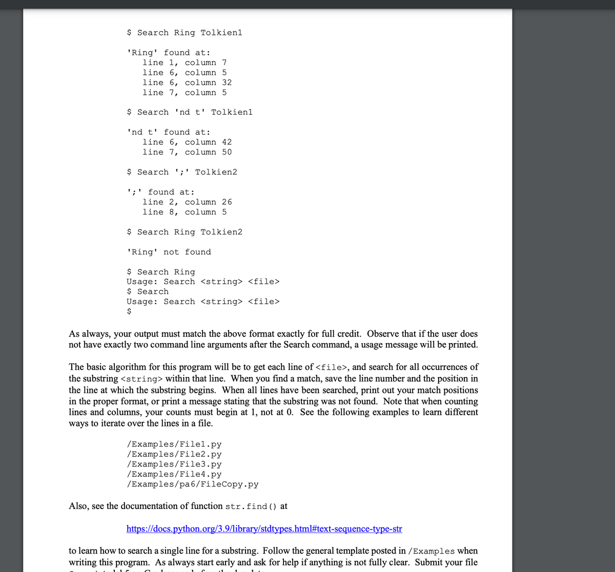 $ Search Ring Tolkien1
'Ring' found at:
line 1, column 7
line 6, column 5
line 6, column 32
line 7, column 5
$ Search 'nd t' Tolkien1
'nd t' found at:
line 6, column 42
line 7, column 50
$ Search ';' Tolkien2
';' found at:
line 2, column 26
line 8, column 5
$ Search Ring Tolkien2
'Ring' not found
$ Search Ring
Usage: Search <string> <file>
$ Search
Usage: Search <string> <file>
$
As always, your output must match the above format exactly for full credit. Observe that if the user does
not have exactly two command line arguments after the Search command, a usage message will be printed.
The basic algorithm for this program will be to get each line of <file>, and search for all occurrences of
the substring <string> within that line. When you find a match, save the line number and the position in
the line at which the substring begins. When all lines have been searched, print out your match positions
in the proper format, or print a message stating that the substring was not found. Note that when counting
lines and columns, your counts must begin at 1, not at 0. See the following examples to learn different
ways to iterate over the lines in a file.
/Examples/Filel.py
/Examples/File2.py
/Examples/File3.py
/Examples/File4.py
/Examples/pa6/FileCopy.py
Also, see the documentation of function str.find() at
https://docs.python.org/3.9/library/stdtypes.html#text-sequence-type-str
to learn how to search a single line for a substring. Follow the general template posted in /Examples when
writing this program. As always start early and ask for help if anything is not fully clear. Submit your file
