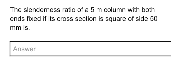 The slenderness ratio of a 5 m column with both
ends fixed if its cross section is square of side 50
mm is..
Answer
