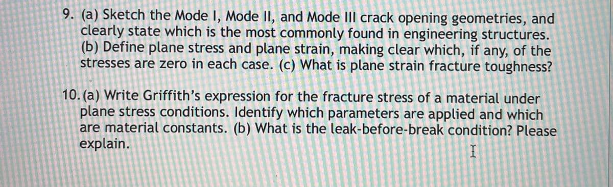 9. (a) Sketch the Mode I, Mode II, and Mode III crack opening geometries, and
clearly state which is the most commonly found in engineering structures.
(b) Define plane stress and plane strain, making clear which, if any, of the
stresses are zero in each case. (c) What is plane strain fracture toughness?
10. (a) Write Griffith's expression for the fracture stress of a material under
plane stress conditions. Identify which parameters are applied and which
are material constants. (b) What is the leak-before-break condition? Please
explain.
I