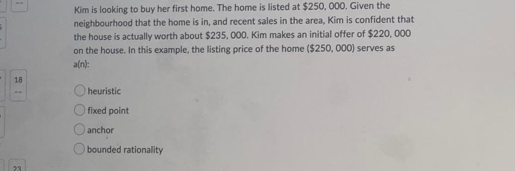 Kim is looking to buy her first home. The home is listed at $250, 000. Given the
neighbourhood that the home is in, and recent sales in the area, Kim is confident that
the house is actually worth about $235, 000. Kim makes an initial offer of $220, 000
on the house. In this example, the listing price of the home ($250, 000) serves as
a(n):
18
O heuristic
fixed point
anchor
bounded rationality
O O O O
