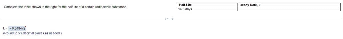 Complete the table shown to the right for the half-life of a certain radioactive substance.
k = -0.048472
(Round to six decimal places as needed.)
Half-Life
14.3 days
Decay Rate, k