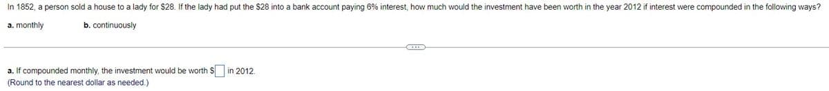 In 1852, a person sold a house to a lady for $28. If the lady had put the $28 into a bank account paying 6% interest, how much would the investment have been worth in the year 2012 if interest were compounded in the following ways?
a. monthly
b. continuously
a. If compounded monthly, the investment would be worth $
(Round to the nearest dollar as needed.)
in 2012.