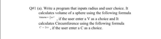 Q#1 (a). Write a program that inputs radius and user choice. It
calculates volume of a sphere using the following formula
Volumeer
vome jer ,if the user enter a V as a choice and It
calculates Circumference using the following formula
C- 2er, if the user enter a C as a choice.
