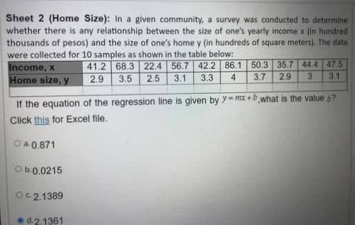 Sheet 2 (Home Size): In a given community, a survey was conducted to determine
whether there is any relationship between the size of one's yearly income x (in hundred
thousands of pesos) and the size of one's home y (in hundreds of square meters). The data
were collected for 10 samples as shown in the table below:
41.2 68.3 22.4 56.7 42.2 86.1 50.3 35.7 44.4 47.5
2.9 3.5 2.5 3.1
3.3 4 3.7 2.9
3.1
3
Income, x
Home size, y
If the equation of the regression line is given by y=mx+b what is the value 67
Click this for Excel file.
Ⓒa-0,871
Ob.0.0215
02.1389
d.2.1361