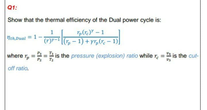 Q1:
Show that the thermal efficiency of the Dual power cycle is:
1
Nth,Dual = 1-
p(r.) - 1
(r)"-1 [(r, – 1) + yr,(r. – 1)]
P3
where r
is the pressure (explosion) ratio while r. = " is the cut-
T2
P2
V3
off ratio.
II
II
