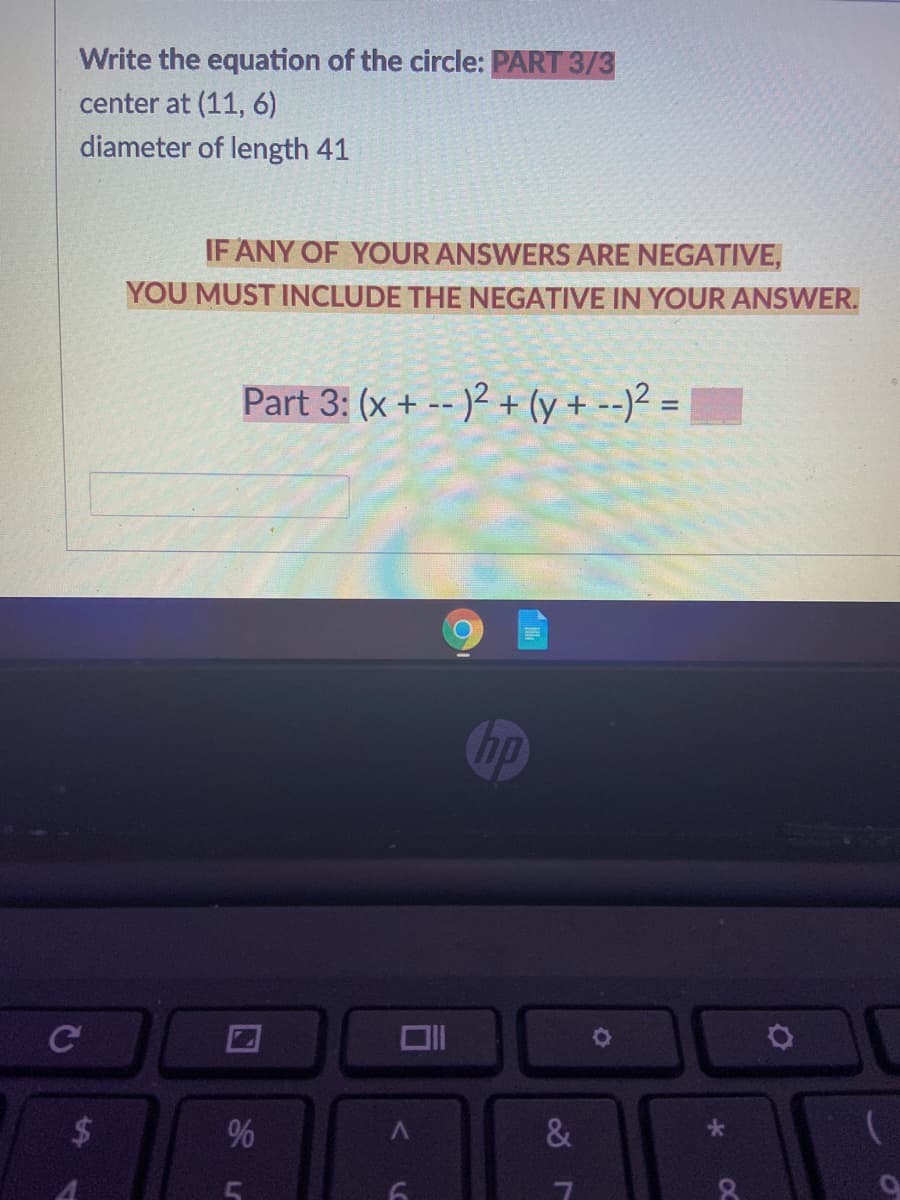 Write the equation of the circle: PART 3/3
center at (11, 6)
diameter of length 41
IF ANY OF YOUR ANSWERS ARE NEGATIVE,
YOU MUST INCLUDE THE NEGATIVE IN YOUR ANSWER.
Part 3: (x + -- )2 + (y + --)² =
%3D
Op
Cc
&
96
