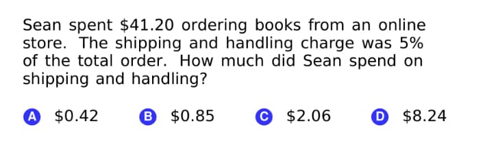 Sean spent $41.20 ordering books from an online
store. The shipping and handling charge was 5%
of the total order. How much did Sean spend on
shipping and handling?
A $0.42
B $0.85
$2.06
O $8.24
