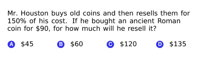 Mr. Houston buys old coins and then resells them for
150% of his cost. If he bought an ancient Roman
coin for $90, for how much will he resell it?
A $45
B $60
© $120
O $135
