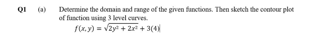 Determine the domain and range of the given functions. Then sketch the contour plot
of function using 3 level curves.
Q1
(a)
f(x, y) = v2y2 + 2x2 + 3(4)|
