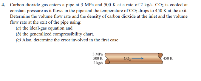 4. Carbon dioxide gas enters a pipe at 3 MPa and 500 K at a rate of 2 kg/s. CO2 is cooled at
constant pressure as it flows in the pipe and the temperature of CO2 drops to 450 K at the exit.
Determine the volume flow rate and the density of carbon dioxide at the inlet and the volume
flow rate at the exit of the pipe using:
(a) the ideal-gas equation and
(b) the generalized compressibility chart.
(c) Also, determine the error involved in the first case
3 МРа
500 K
CO -
450 K
2 kg/s
