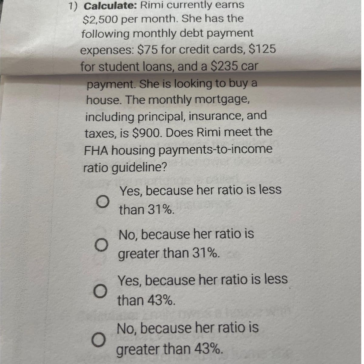 1) Calculate: Rimi currently earns
$2,500 per month. She has the
following monthly debt payment
expenses: $75 for credit cards, $125
for student loans, and a $235 car
payment. She is looking to buy a
house. The monthly mortgage,
including principal, insurance, and
taxes, is $900. Does Rimi meet the
FHA housing payments-to-income
ratio guideline?
O
O
O
O
Yes, because her ratio is less
than 31%.
No, because her ratio is
greater than 31%.
Yes, because her ratio is less
than 43%.
No, because her ratio is
greater than 43%.