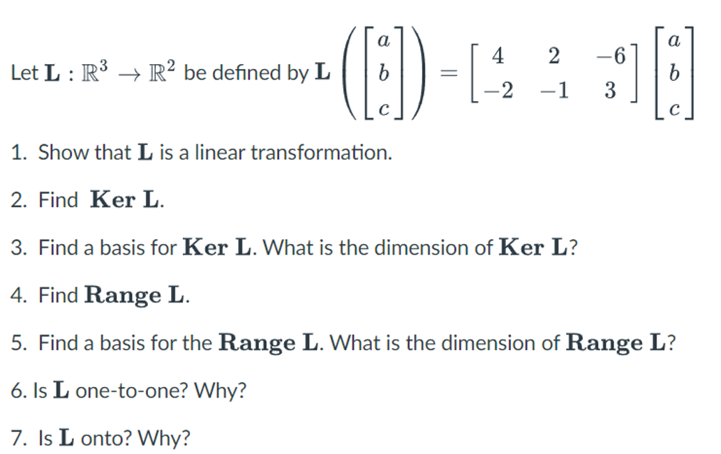 ()
a
a
4
2
-6
Let L : R' → R? be defined by L
-1
3
1. Show that L is a linear transformation.
2. Find Ker L.
3. Find a basis for Ker L. What is the dimension of Ker L?
4. Find Range L.
5. Find a basis for the Range L. What is the dimension of Range L?
6. Is L one-to-one? Why?
7. Is L onto? Why?
