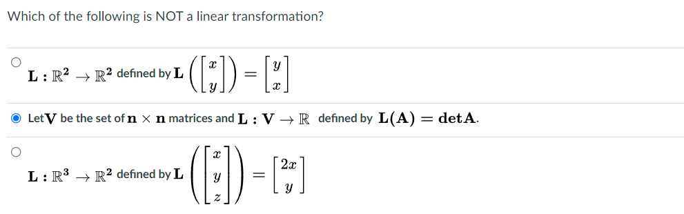 Which of the following is NOT a linear transformation?
(:) - [-)
L: R² → R2 defined by L
Let V be the set of n × n matrices and L : V → R defined by L(A)
= det A.
(8)-
2x
L: R3 → R² defined by L
