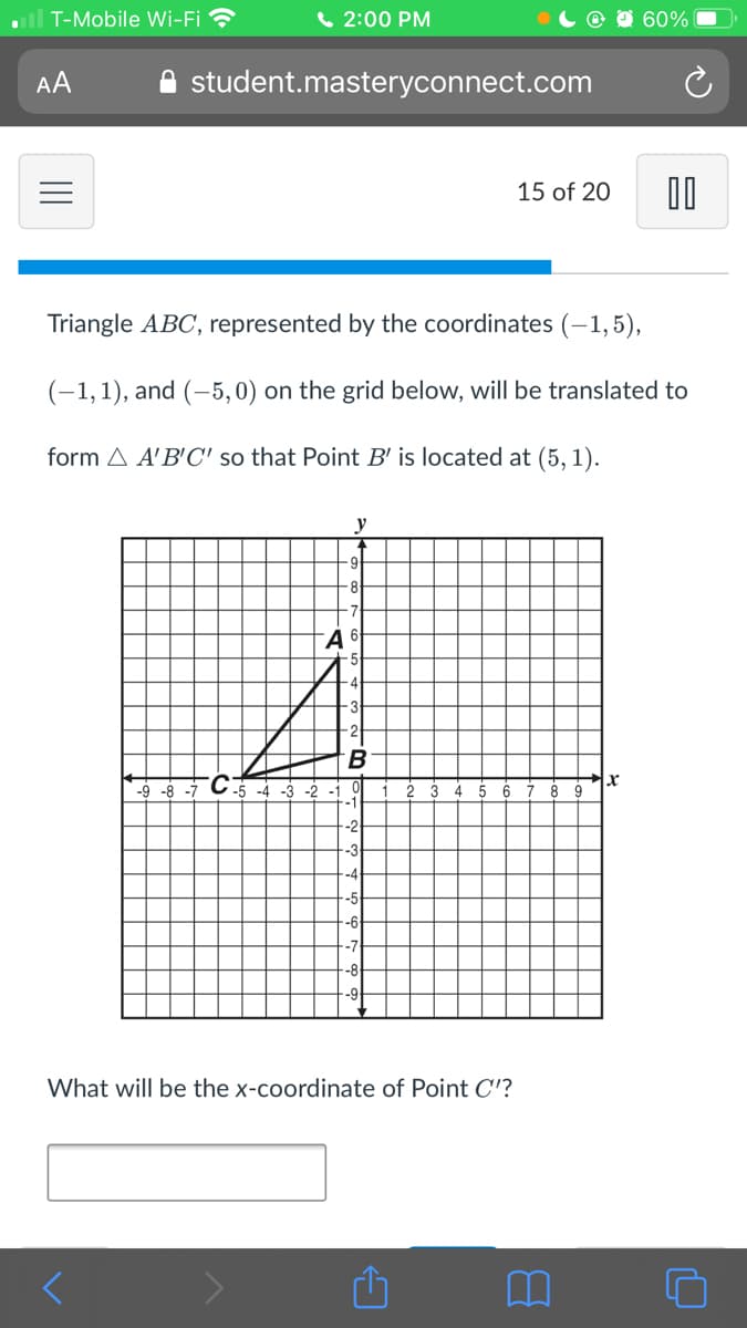 all T-Mobile Wi-Fi
6 2:00 PM
60%
AA
student.masteryconnect.com
15 of 20
Triangle ABC, represented by the coordinates (-1,5),
(-1,1), and (-5,0) on the grid below, will be translated to
form A A'B'C' so that Point B' is located at (5, 1).
y
8
-9 -8 -7
-5 -4
-3 -2
5
-2
-3
What will be the x-coordinate of Point C'?
