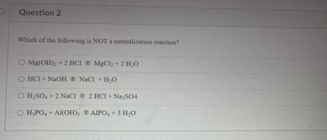 Question 2
Which of the following is NOT a neutralization reaction?
O Mg(OH); +2 HCI S MgCl; +2 H;0
O HCI + NaOH D NaCI +HO
O H;SO, +2 NaCI 2 HCI + NazSO4
O H,PO, + Al(OH) B AIPO, +3 H,0
