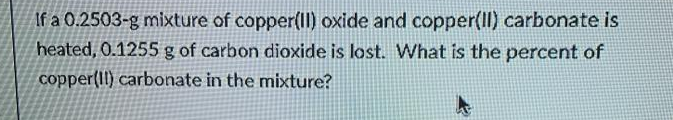 If a 0.2503-g mixture of copper(Il) oxide and copper(Il) carbonate is
heated, 0.1255 g of carbon dioxide is lost. What is the percent of
copper(II) carbonate in the mixture?
