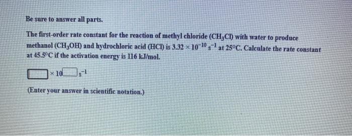 Be sure to answer all parts.
The first-order rate constant for the reaction of methyl chloride (CH,CI) with water to produce
methanol (CH,OH) and hydrochloric acid (HCI) is 3.32 × 10 10 at 25°C. Calculate the rate constant
at 45.5°C if the activation energy is l16 kJ/mol.
x 10
(Enter your answer in scientific notation.)
