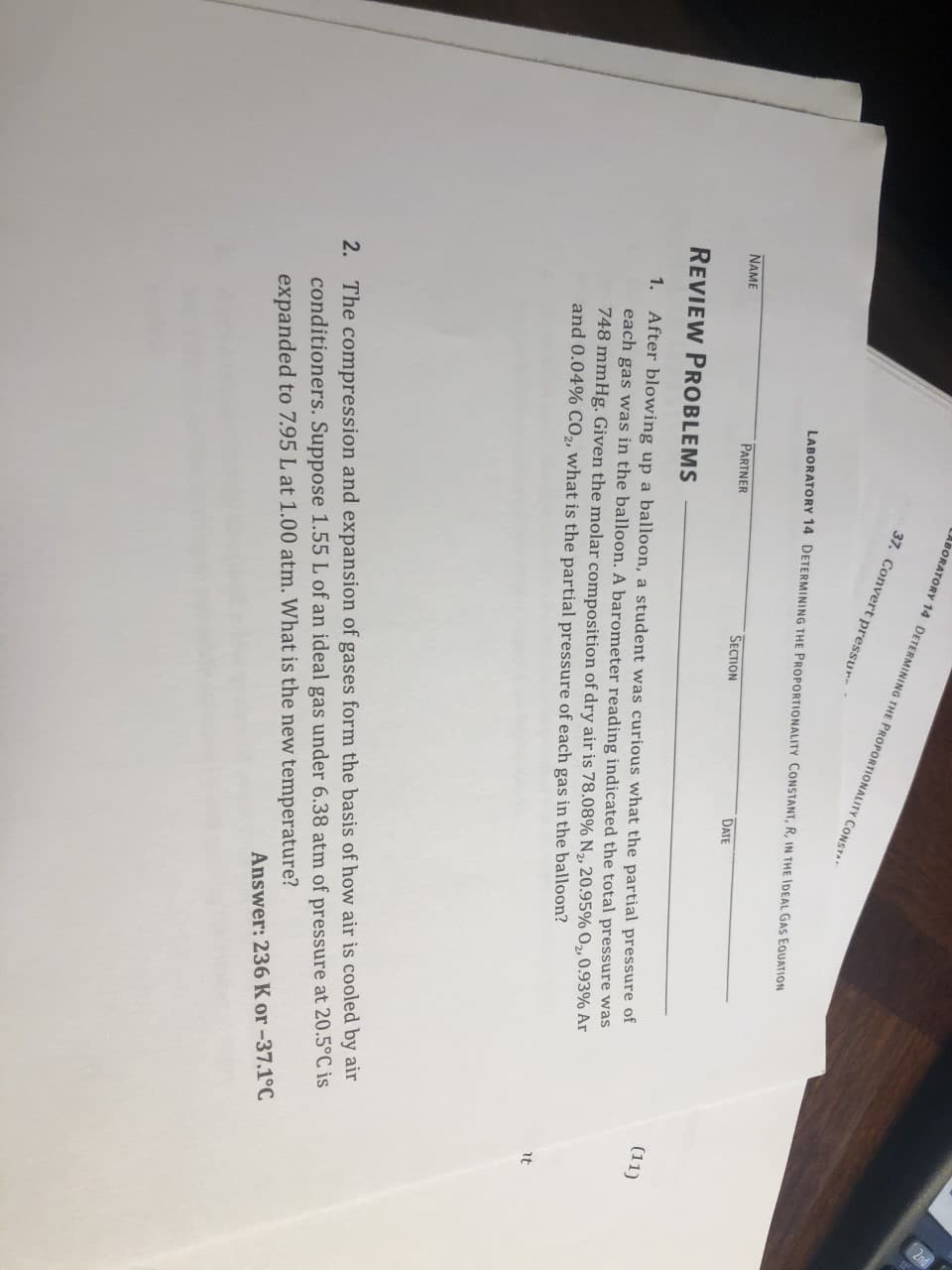 ABORATORY 14 DETERMINING THE PROPORTIONALITY CONST
37. Convert pressur-
LABORATORY 14 DETERMINING THE PROPORTIONALITY CONSTANT, R, IN THE IDEAL GAS EQUATION
PARTNER
SECTION
DATE
NAME
REVIEW PROBLEMS
(11)
After blowing up a balloon, a student was curious what the partial pressure of
each gas was in the balloon. A barometer reading indicated the total pressure was
748 mmHg. Given the molar composition of dry air is 78.08% N2, 20.95% O2,0.93% Ar
and 0.04% CO,, what is the partial pressure of each gas in the balloon?
1.
it
2. The compression and expansion of gases form the basis of how air is cooled by air
conditioners. Suppose 1.55 L of an ideal gas under 6.38 atm of pressure at 20.5°C is
expanded to 7.95 L at 1.00 atm. What is the new temperature?
Answer: 236 K or -37.1°C
