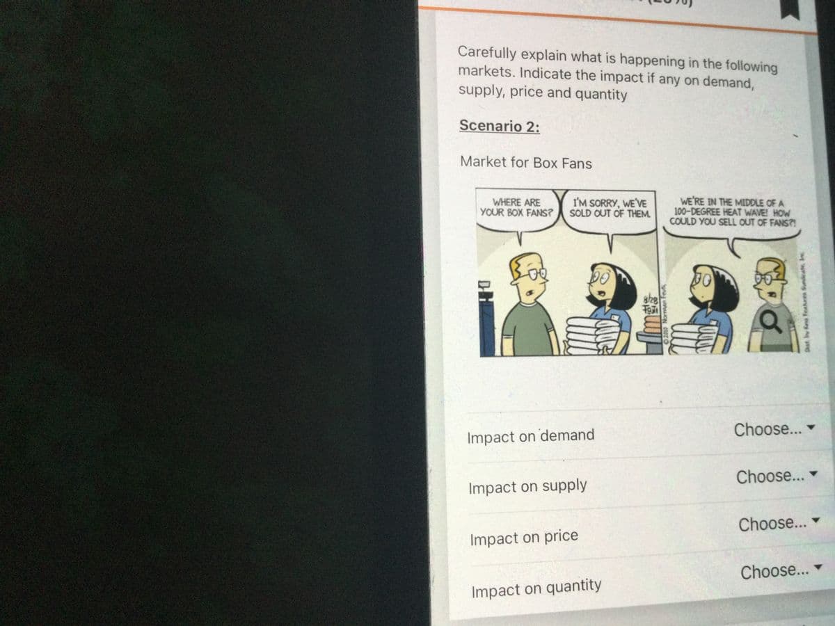 Carefully explain what is happening in the following
markets. Indicate the impact if any on demand,
supply, price and quantity
Scenario 2:
Market for Box Fans
WHERE ARE
YOUR BOX FANS?
I'M SORRY, WE'VE
SOLD OUT OF THEM.
WE'RE IN THE MIDDLE OF A
100-DEGREE HEAT WAVE! HOW
COULD YOU SELL OUT OF FANS?!
she
Fe
Choose...
Impact on demand
Choose...
Impact on supply
Choose...
Impact on price
Choose...
Impact on quantity
Dist. by fna Feahres Syndeate, Inc
