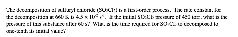 The decomposition of sulfuryl chloride (SO2Cl2) is a first-order process. The rate constant for
the decomposition at 660 K is 4.5 x 102 s'. If the initial SO2Cl2 pressure of 450 torr, what is the
pressure of this substance after 60 s? What is the time required for SO2C12 to decomposed to
one-tenth its initial value?
