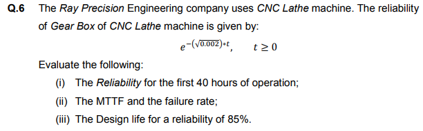 Q.6
The Ray Precision Engineering company uses CNC Lathe machine. The reliability
of Gear Box of CNC Lathe machine is given by:
e-(Vo.002)•t
t20
Evaluate the following:
(i) The Reliability for the first 40 hours of operation;
(ii) The MTTF and the failure rate;
(iii) The Design life for a reliability of 85%.
